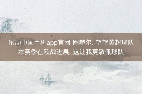 乐动中国手机app官网 图赫尔: 望望英超球队本赛季在欧战进展， 这让我更敬佩球队