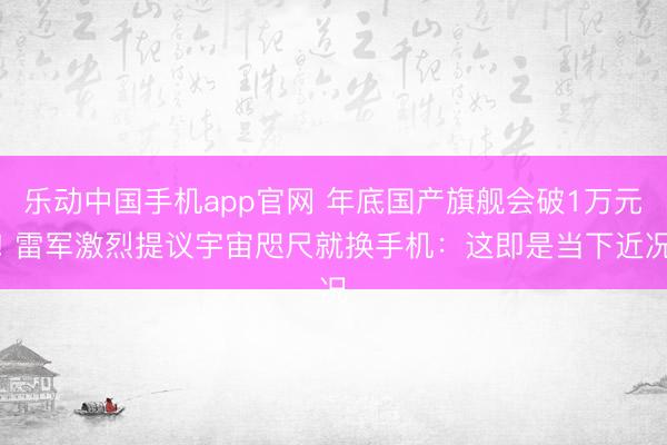 乐动中国手机app官网 年底国产旗舰会破1万元! 雷军激烈提议宇宙咫尺就换手机：这即是当下近况