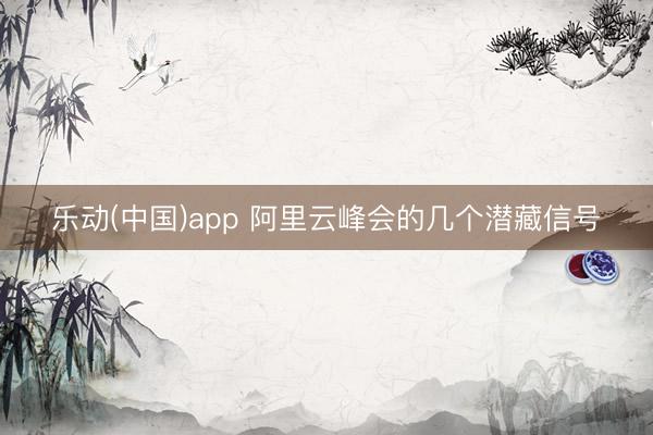 乐动(中国)app 阿里云峰会的几个潜藏信号