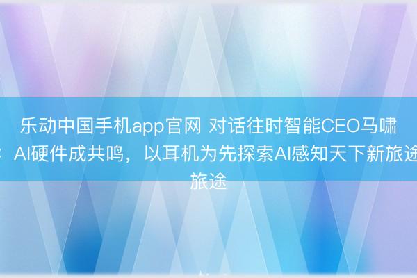 乐动中国手机app官网 对话往时智能CEO马啸：AI硬件成共鸣，以耳机为先探索AI感知天下新旅途