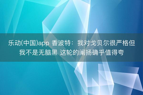 乐动(中国)app 香波特：我对戈贝尔很严格但我不是无脑黑 这轮的阐扬确乎值得夸