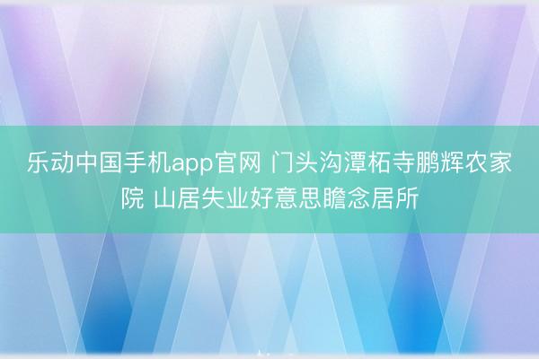 乐动中国手机app官网 门头沟潭柘寺鹏辉农家院 山居失业好意思瞻念居所