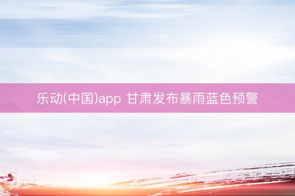 乐动(中国)app 甘肃发布暴雨蓝色预警