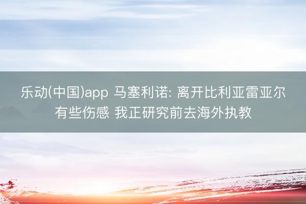 乐动(中国)app 马塞利诺: 离开比利亚雷亚尔有些伤感 我正研究前去海外执教