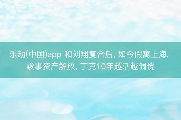 乐动(中国)app 和刘翔复合后， 如今假寓上海， 竣事资产解放， 丁克10年越活越倜傥