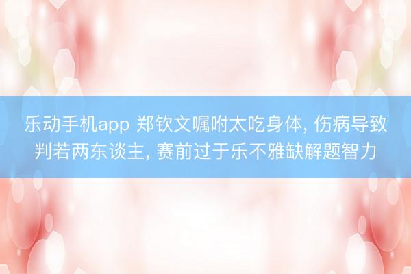 乐动手机app 郑钦文嘱咐太吃身体, 伤病导致判若两东谈主, 赛前过于乐不雅缺解题智力
