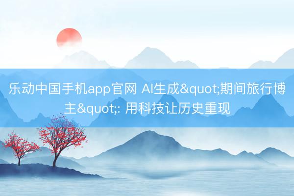 乐动中国手机app官网 AI生成"期间旅行博主": 用科技让历史重现