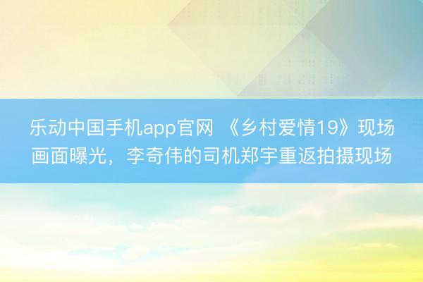 乐动中国手机app官网 《乡村爱情19》现场画面曝光,李奇伟的司机郑宇重返拍摄现场