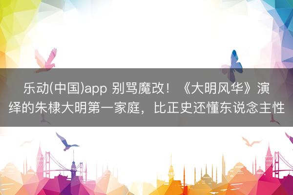 乐动(中国)app 别骂魔改!《大明风华》演绎的朱棣大明第一家庭,比正史还懂东说念主性