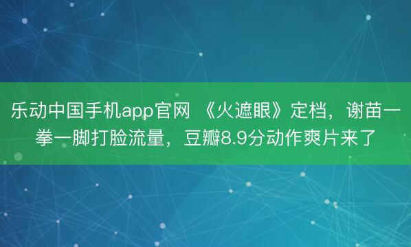 乐动中国手机app官网 《火遮眼》定档，谢苗一拳一脚打脸流量，豆瓣8.9分动作爽片来了