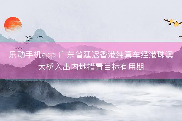 乐动手机app 广东省延迟香港纯真车经港珠澳大桥入出内地措置目标有用期