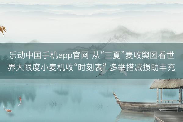 乐动中国手机app官网 从“三夏”麦收舆图看世界大限度小麦机收“时刻表” 多举措减损助丰充