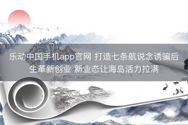乐动中国手机app官网 打造七条航说念诱骗后生革新创业 新业态让海岛活力拉满