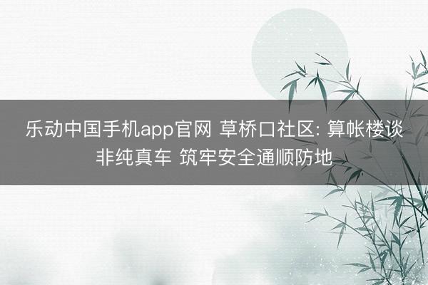 乐动中国手机app官网 草桥口社区: 算帐楼谈非纯真车 筑牢安全通顺防地