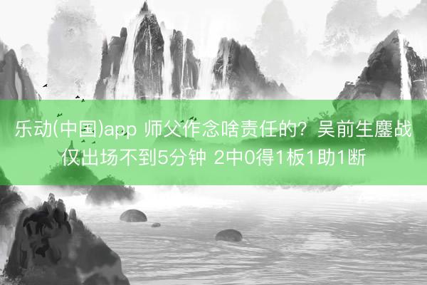 乐动(中国)app 师父作念啥责任的?吴前生鏖战仅出场不到5分钟 2中0得1板1助1断