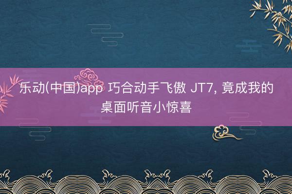 乐动(中国)app 巧合动手飞傲 JT7， 竟成我的桌面听音小惊喜