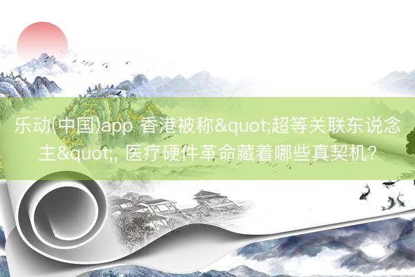 乐动(中国)app 香港被称"超等关联东说念主"， 医疗硬件革命藏着哪些真契机?