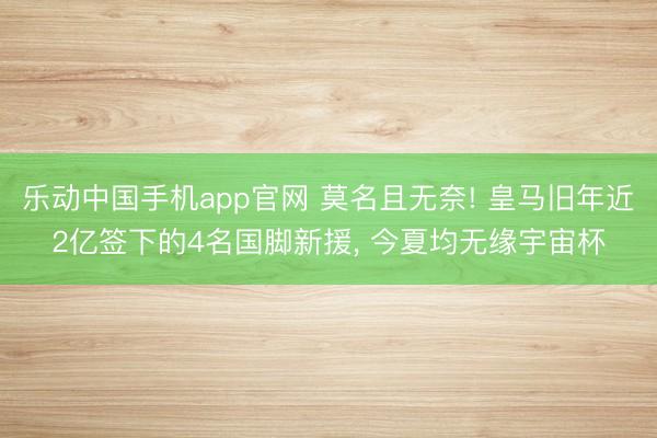 乐动中国手机app官网 莫名且无奈! 皇马旧年近2亿签下的4名国脚新援, 今夏均无缘宇宙杯