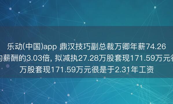 乐动(中国)app 鼎汉技巧副总裁万卿年薪74.26万是公司东谈主均薪酬的3.03倍, 拟减执27.28万股套现171.59万元很是于2.31年工资