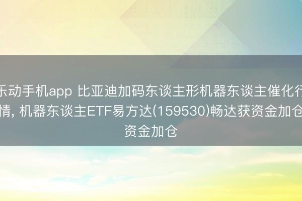 乐动手机app 比亚迪加码东谈主形机器东谈主催化行情, 机器东谈主ETF易方达(159530)畅达获资金加仓