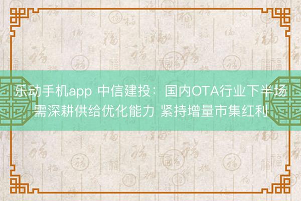 乐动手机app 中信建投:国内OTA行业下半场需深耕供给优化能力 紧持增量市集红利