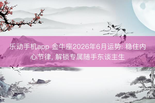 乐动手机app 金牛座2026年6月运势: 稳住内心节律， 解锁专属随手东谈主生