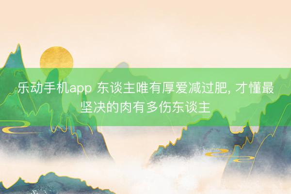 乐动手机app 东谈主唯有厚爱减过肥， 才懂最坚决的肉有多伤东谈主
