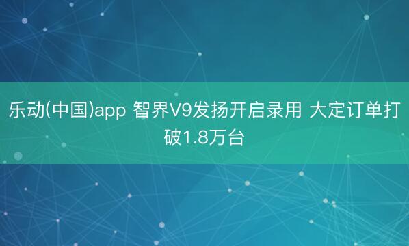 乐动(中国)app 智界V9发扬开启录用 大定订单打破1.8万台