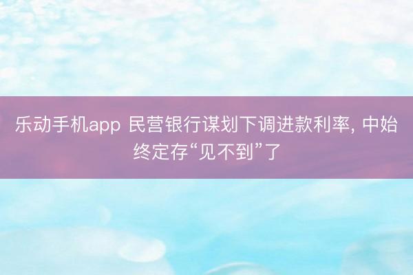 乐动手机app 民营银行谋划下调进款利率， 中始终定存“见不到”了