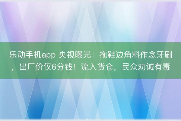 乐动手机app 央视曝光：拖鞋边角料作念牙刷，出厂价仅6分钱！流入货仓，民众劝诫有毒