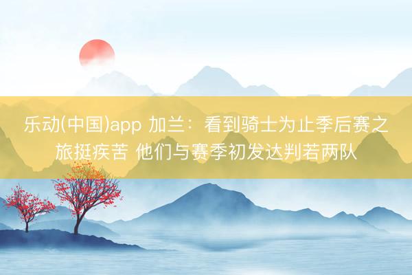 乐动(中国)app 加兰：看到骑士为止季后赛之旅挺疾苦 他们与赛季初发达判若两队