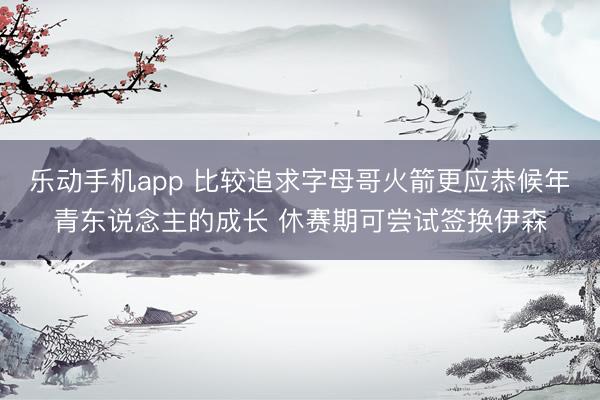 乐动手机app 比较追求字母哥火箭更应恭候年青东说念主的成长 休赛期可尝试签换伊森