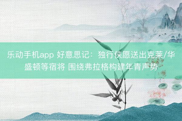 乐动手机app 好意思记：独行侠愿送出克莱/华盛顿等宿将 围绕弗拉格构建年青声势
