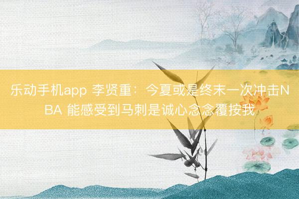 乐动手机app 李贤重：今夏或是终末一次冲击NBA 能感受到马刺是诚心念念覆按我