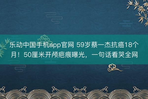 乐动中国手机app官网 59岁蔡一杰抗癌18个月！50厘米开颅疤痕曝光，一句话看哭全网