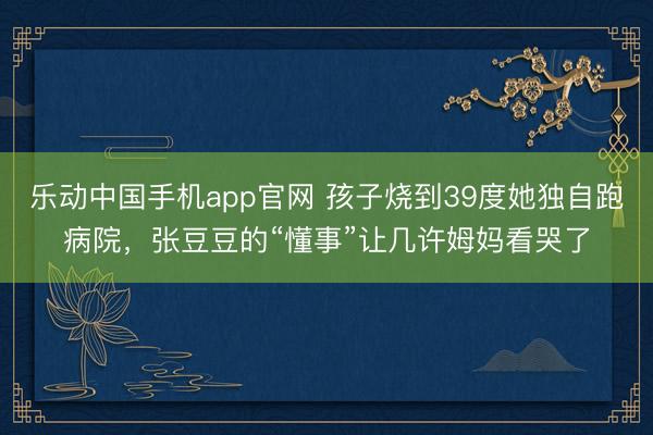 乐动中国手机app官网 孩子烧到39度她独自跑病院，张豆豆的“懂事”让几许姆妈看哭了