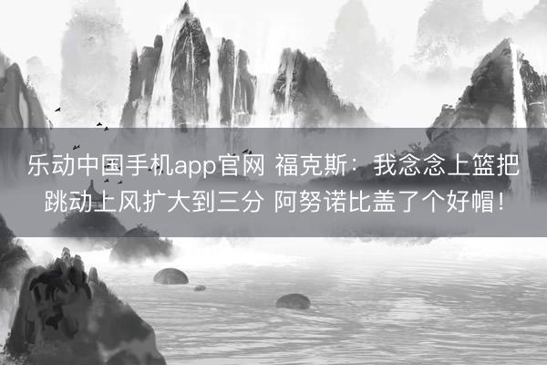 乐动中国手机app官网 福克斯：我念念上篮把跳动上风扩大到三分 阿努诺比盖了个好帽！