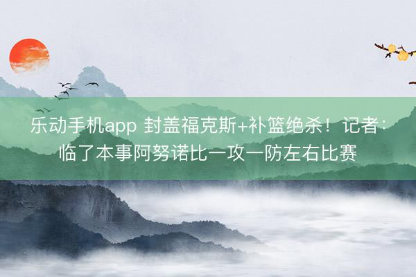 乐动手机app 封盖福克斯+补篮绝杀！记者：临了本事阿努诺比一攻一防左右比赛