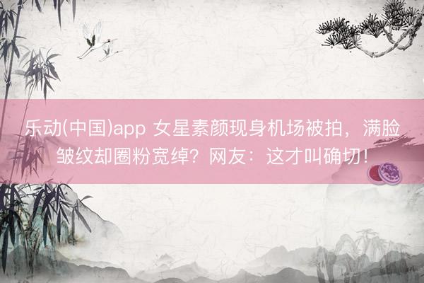 乐动(中国)app 女星素颜现身机场被拍，满脸皱纹却圈粉宽绰？网友：这才叫确切！
