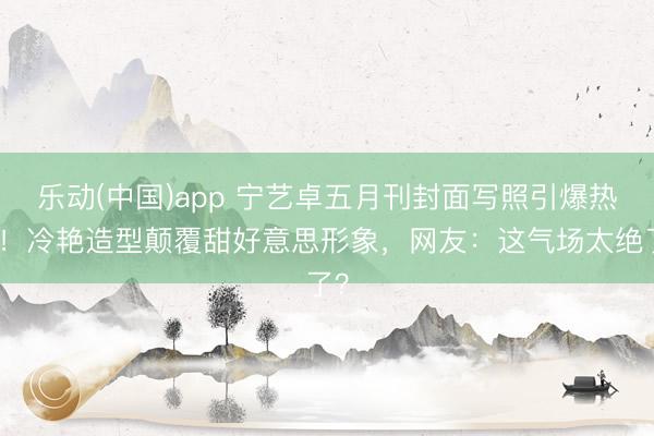 乐动(中国)app 宁艺卓五月刊封面写照引爆热议！冷艳造型颠覆甜好意思形象，网友：这气场太绝了？