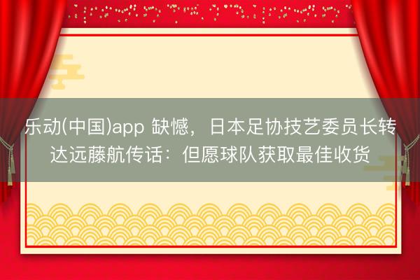 乐动(中国)app 缺憾，日本足协技艺委员长转达远藤航传话：但愿球队获取最佳收货