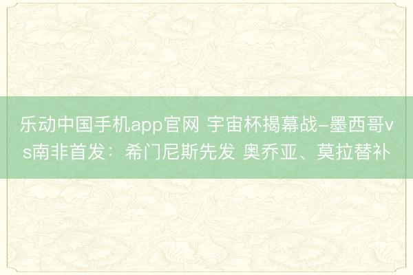 乐动中国手机app官网 宇宙杯揭幕战-墨西哥vs南非首发：希门尼斯先发 奥乔亚、莫拉替补