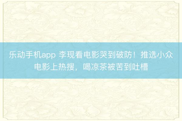 乐动手机app 李现看电影哭到破防！推选小众电影上热搜，喝凉茶被苦到吐槽