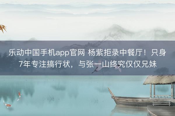 乐动中国手机app官网 杨紫拒录中餐厅！只身7年专注搞行状，与张一山终究仅仅兄妹