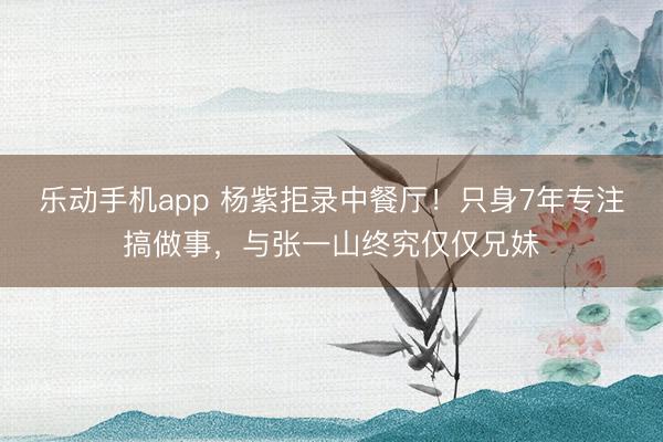 乐动手机app 杨紫拒录中餐厅！只身7年专注搞做事，与张一山终究仅仅兄妹