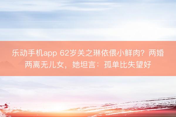 乐动手机app 62岁关之琳依偎小鲜肉？两婚两离无儿女，她坦言：孤单比失望好