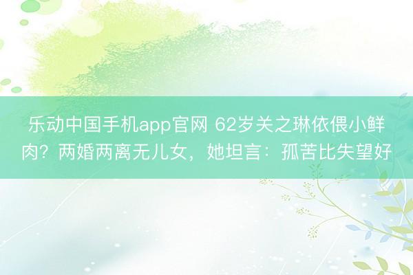 乐动中国手机app官网 62岁关之琳依偎小鲜肉？两婚两离无儿女，她坦言：孤苦比失望好