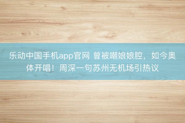 乐动中国手机app官网 曾被嘲娘娘腔，如今奥体开唱！周深一句苏州无机场引热议