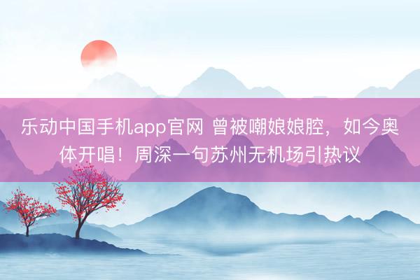 乐动中国手机app官网 曾被嘲娘娘腔，如今奥体开唱！周深一句苏州无机场引热议