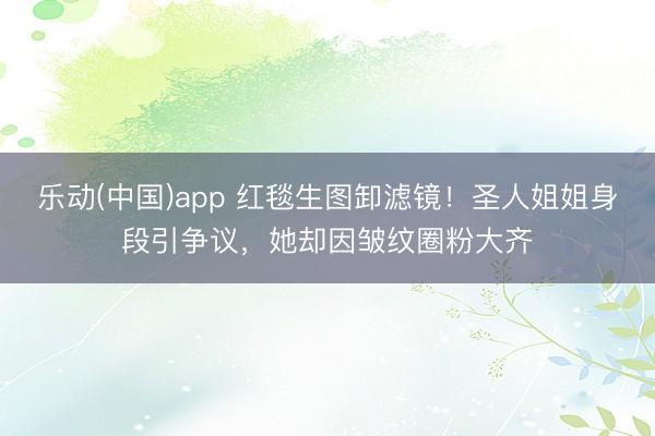 乐动(中国)app 红毯生图卸滤镜！圣人姐姐身段引争议，她却因皱纹圈粉大齐